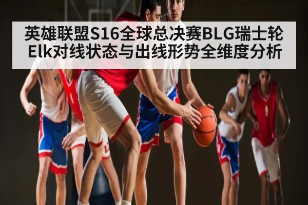 英雄联盟S16全球总决赛BLG瑞士轮Elk对线状态与出线形势全维度分析 - cc7c7.app